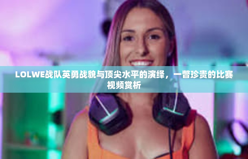 LOLWE战队英勇战貌与顶尖水平的演绎，一瞥珍贵的比赛视频赏析